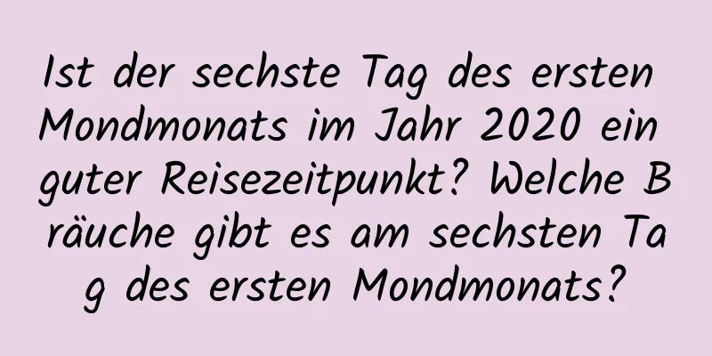 Ist der sechste Tag des ersten Mondmonats im Jahr 2020 ein guter Reisezeitpunkt? Welche Bräuche gibt es am sechsten Tag des ersten Mondmonats?