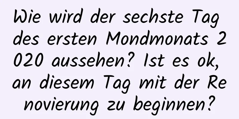 Wie wird der sechste Tag des ersten Mondmonats 2020 aussehen? Ist es ok, an diesem Tag mit der Renovierung zu beginnen?