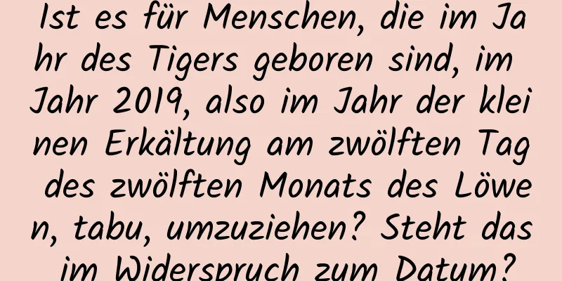 Ist es für Menschen, die im Jahr des Tigers geboren sind, im Jahr 2019, also im Jahr der kleinen Erkältung am zwölften Tag des zwölften Monats des Löwen, tabu, umzuziehen? Steht das im Widerspruch zum Datum?