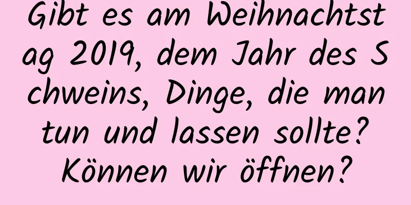 Gibt es am Weihnachtstag 2019, dem Jahr des Schweins, Dinge, die man tun und lassen sollte? Können wir öffnen?