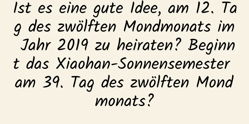 Ist es eine gute Idee, am 12. Tag des zwölften Mondmonats im Jahr 2019 zu heiraten? Beginnt das Xiaohan-Sonnensemester am 39. Tag des zwölften Mondmonats?