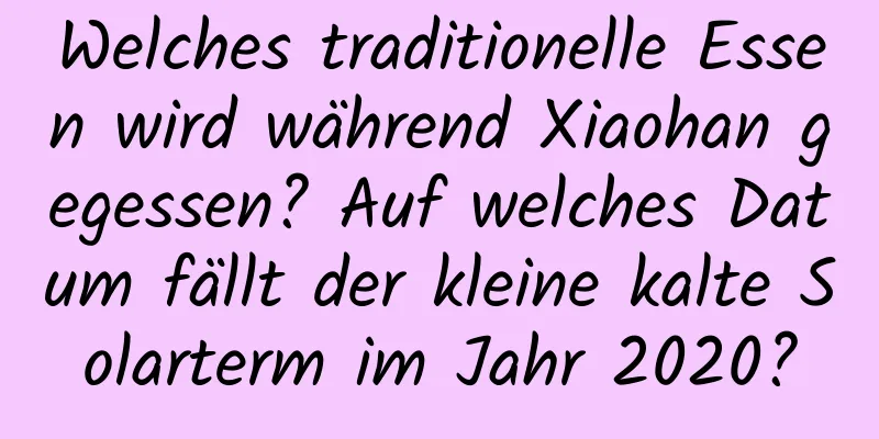 Welches traditionelle Essen wird während Xiaohan gegessen? Auf welches Datum fällt der kleine kalte Solarterm im Jahr 2020?