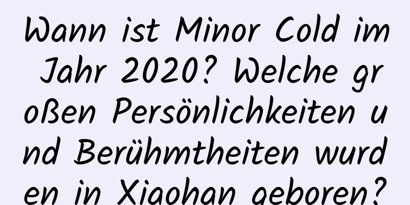 Wann ist Minor Cold im Jahr 2020? Welche großen Persönlichkeiten und Berühmtheiten wurden in Xiaohan geboren?