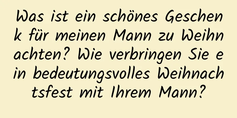 Was ist ein schönes Geschenk für meinen Mann zu Weihnachten? Wie verbringen Sie ein bedeutungsvolles Weihnachtsfest mit Ihrem Mann?