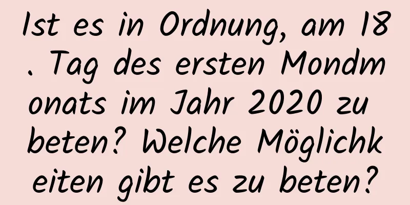 Ist es in Ordnung, am 18. Tag des ersten Mondmonats im Jahr 2020 zu beten? Welche Möglichkeiten gibt es zu beten?