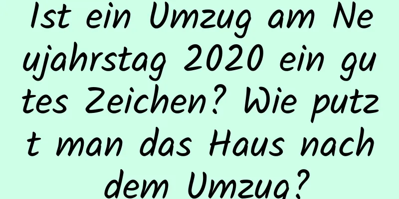 Ist ein Umzug am Neujahrstag 2020 ein gutes Zeichen? Wie putzt man das Haus nach dem Umzug?