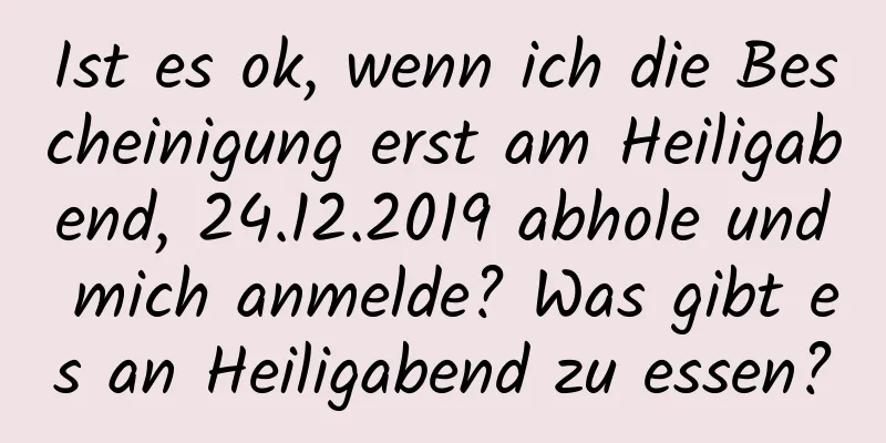 Ist es ok, wenn ich die Bescheinigung erst am Heiligabend, 24.12.2019 abhole und mich anmelde? Was gibt es an Heiligabend zu essen?