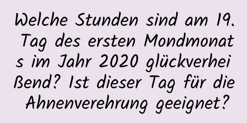 Welche Stunden sind am 19. Tag des ersten Mondmonats im Jahr 2020 glückverheißend? Ist dieser Tag für die Ahnenverehrung geeignet?