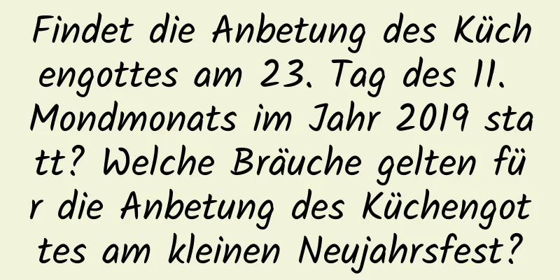 Findet die Anbetung des Küchengottes am 23. Tag des 11. Mondmonats im Jahr 2019 statt? Welche Bräuche gelten für die Anbetung des Küchengottes am kleinen Neujahrsfest?