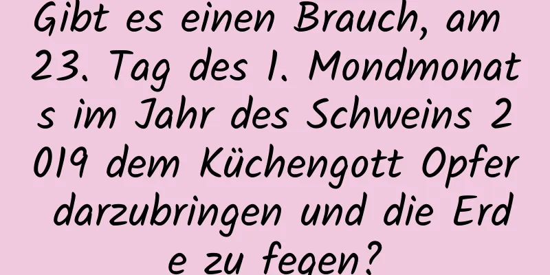 Gibt es einen Brauch, am 23. Tag des 1. Mondmonats im Jahr des Schweins 2019 dem Küchengott Opfer darzubringen und die Erde zu fegen?