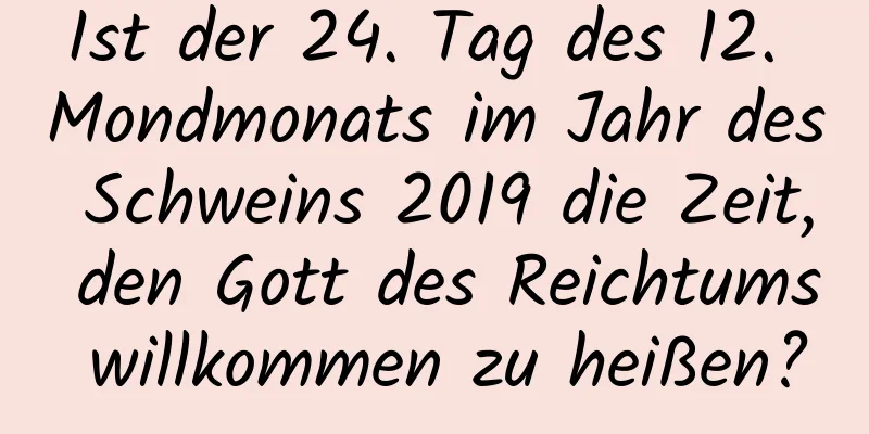 Ist der 24. Tag des 12. Mondmonats im Jahr des Schweins 2019 die Zeit, den Gott des Reichtums willkommen zu heißen?