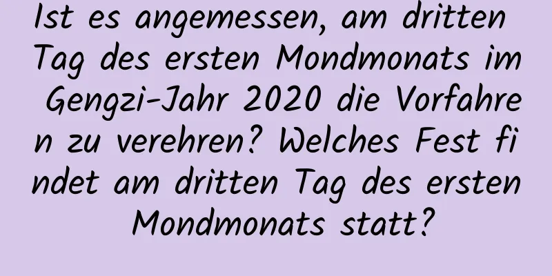 Ist es angemessen, am dritten Tag des ersten Mondmonats im Gengzi-Jahr 2020 die Vorfahren zu verehren? Welches Fest findet am dritten Tag des ersten Mondmonats statt?