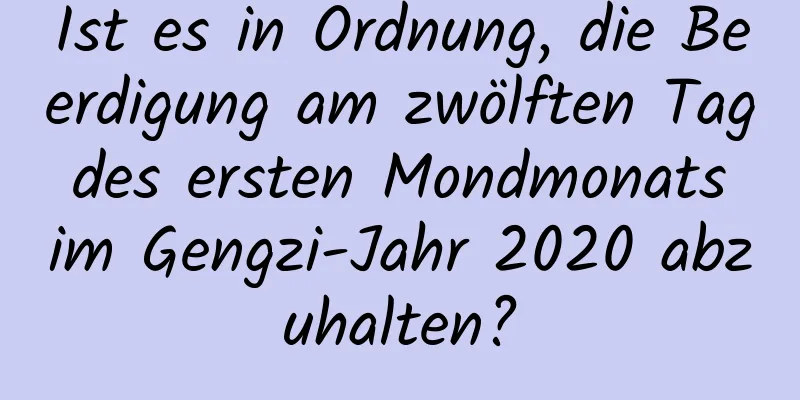 Ist es in Ordnung, die Beerdigung am zwölften Tag des ersten Mondmonats im Gengzi-Jahr 2020 abzuhalten?