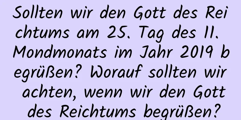 Sollten wir den Gott des Reichtums am 25. Tag des 11. Mondmonats im Jahr 2019 begrüßen? Worauf sollten wir achten, wenn wir den Gott des Reichtums begrüßen?