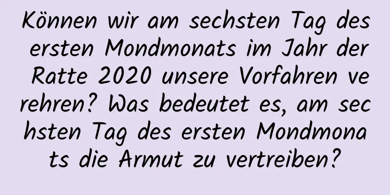 Können wir am sechsten Tag des ersten Mondmonats im Jahr der Ratte 2020 unsere Vorfahren verehren? Was bedeutet es, am sechsten Tag des ersten Mondmonats die Armut zu vertreiben?