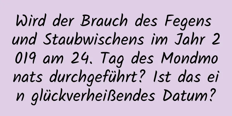 Wird der Brauch des Fegens und Staubwischens im Jahr 2019 am 24. Tag des Mondmonats durchgeführt? Ist das ein glückverheißendes Datum?