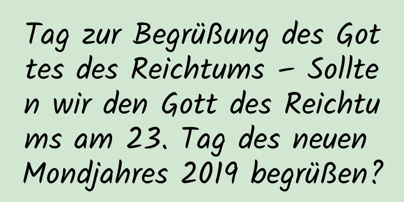 Tag zur Begrüßung des Gottes des Reichtums – Sollten wir den Gott des Reichtums am 23. Tag des neuen Mondjahres 2019 begrüßen?