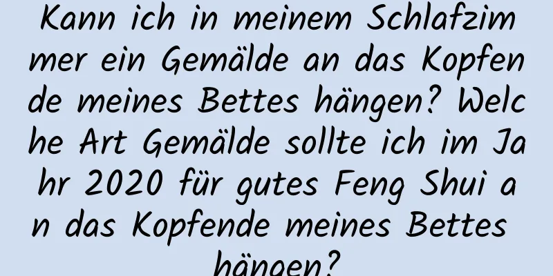 Kann ich in meinem Schlafzimmer ein Gemälde an das Kopfende meines Bettes hängen? Welche Art Gemälde sollte ich im Jahr 2020 für gutes Feng Shui an das Kopfende meines Bettes hängen?