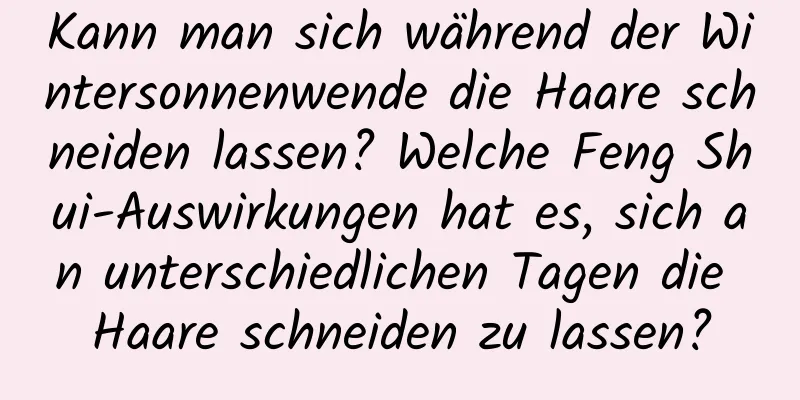 Kann man sich während der Wintersonnenwende die Haare schneiden lassen? Welche Feng Shui-Auswirkungen hat es, sich an unterschiedlichen Tagen die Haare schneiden zu lassen?