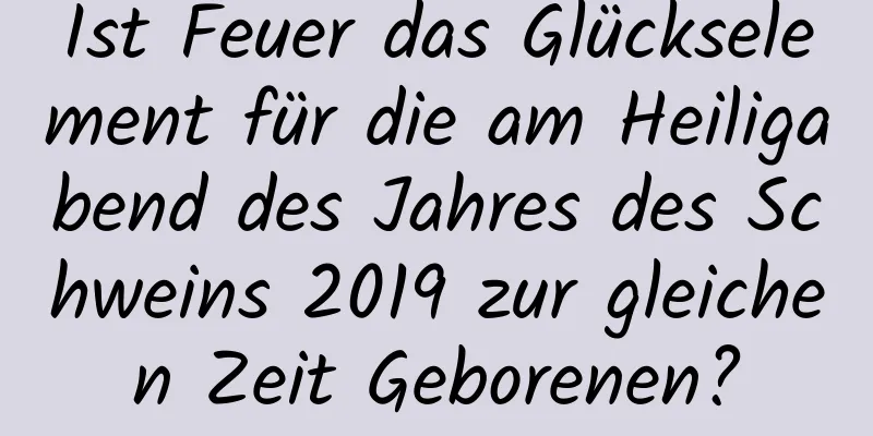 Ist Feuer das Glückselement für die am Heiligabend des Jahres des Schweins 2019 zur gleichen Zeit Geborenen?