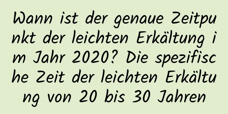 Wann ist der genaue Zeitpunkt der leichten Erkältung im Jahr 2020? Die spezifische Zeit der leichten Erkältung von 20 bis 30 Jahren