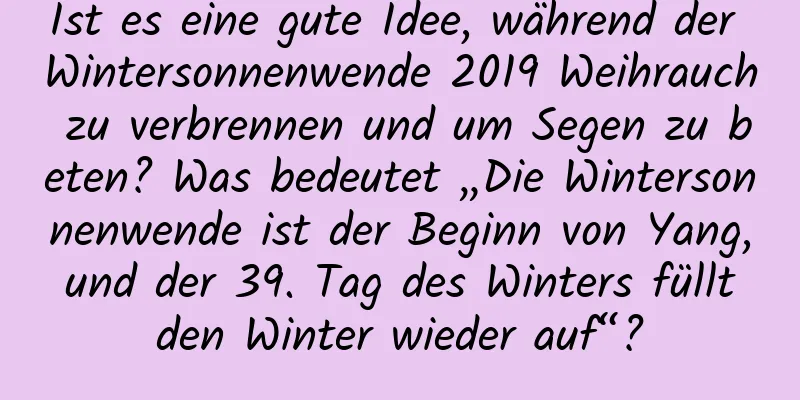 Ist es eine gute Idee, während der Wintersonnenwende 2019 Weihrauch zu verbrennen und um Segen zu beten? Was bedeutet „Die Wintersonnenwende ist der Beginn von Yang, und der 39. Tag des Winters füllt den Winter wieder auf“?