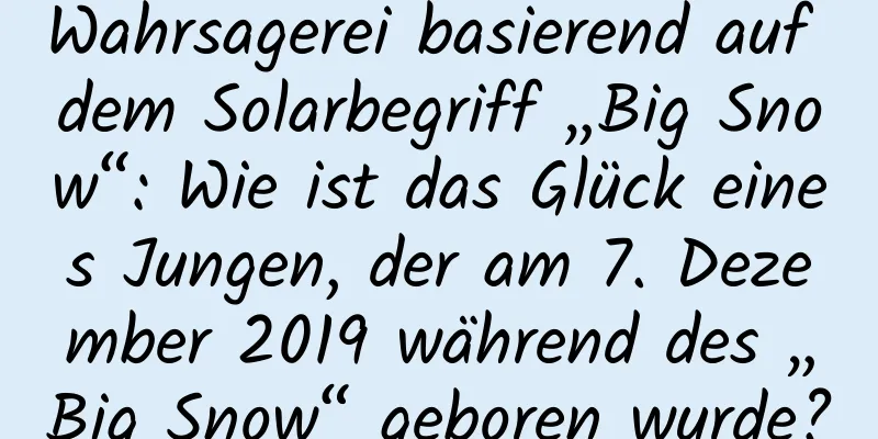 Wahrsagerei basierend auf dem Solarbegriff „Big Snow“: Wie ist das Glück eines Jungen, der am 7. Dezember 2019 während des „Big Snow“ geboren wurde?