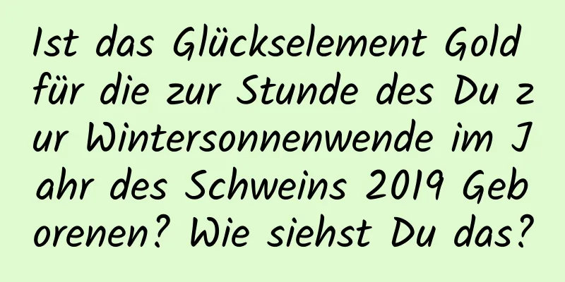 Ist das Glückselement Gold für die zur Stunde des Du zur Wintersonnenwende im Jahr des Schweins 2019 Geborenen? Wie siehst Du das?