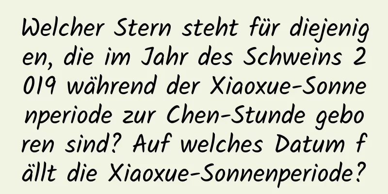 Welcher Stern steht für diejenigen, die im Jahr des Schweins 2019 während der Xiaoxue-Sonnenperiode zur Chen-Stunde geboren sind? Auf welches Datum fällt die Xiaoxue-Sonnenperiode?