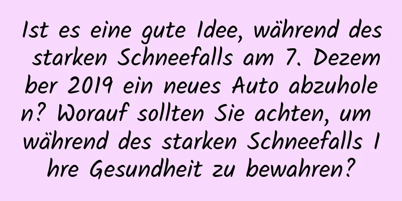 Ist es eine gute Idee, während des starken Schneefalls am 7. Dezember 2019 ein neues Auto abzuholen? Worauf sollten Sie achten, um während des starken Schneefalls Ihre Gesundheit zu bewahren?