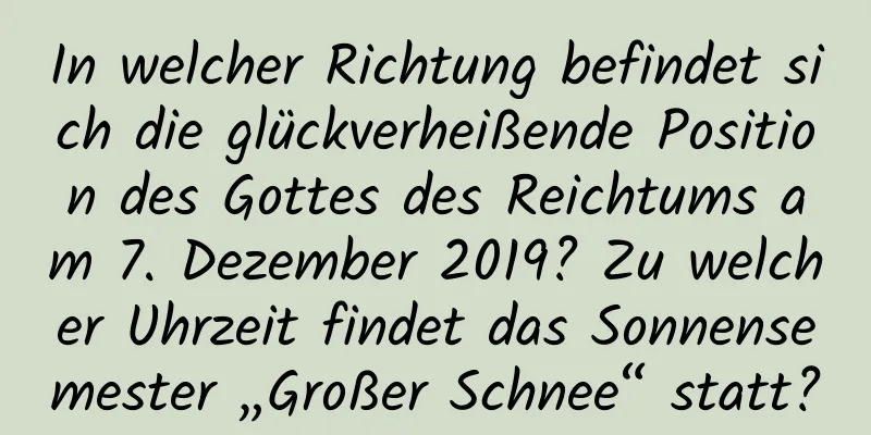 In welcher Richtung befindet sich die glückverheißende Position des Gottes des Reichtums am 7. Dezember 2019? Zu welcher Uhrzeit findet das Sonnensemester „Großer Schnee“ statt?