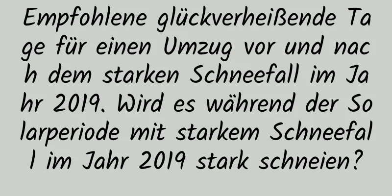 Empfohlene glückverheißende Tage für einen Umzug vor und nach dem starken Schneefall im Jahr 2019. Wird es während der Solarperiode mit starkem Schneefall im Jahr 2019 stark schneien?