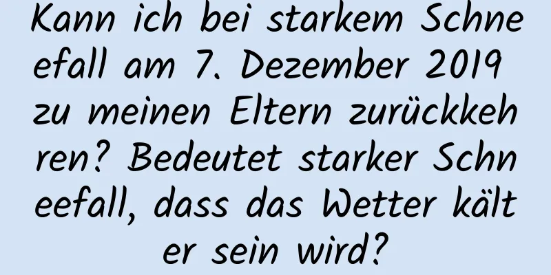 Kann ich bei starkem Schneefall am 7. Dezember 2019 zu meinen Eltern zurückkehren? Bedeutet starker Schneefall, dass das Wetter kälter sein wird?