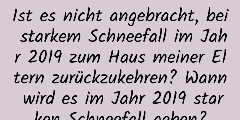 Ist es nicht angebracht, bei starkem Schneefall im Jahr 2019 zum Haus meiner Eltern zurückzukehren? Wann wird es im Jahr 2019 starken Schneefall geben?