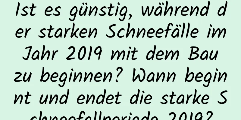 Ist es günstig, während der starken Schneefälle im Jahr 2019 mit dem Bau zu beginnen? Wann beginnt und endet die starke Schneefallperiode 2019?