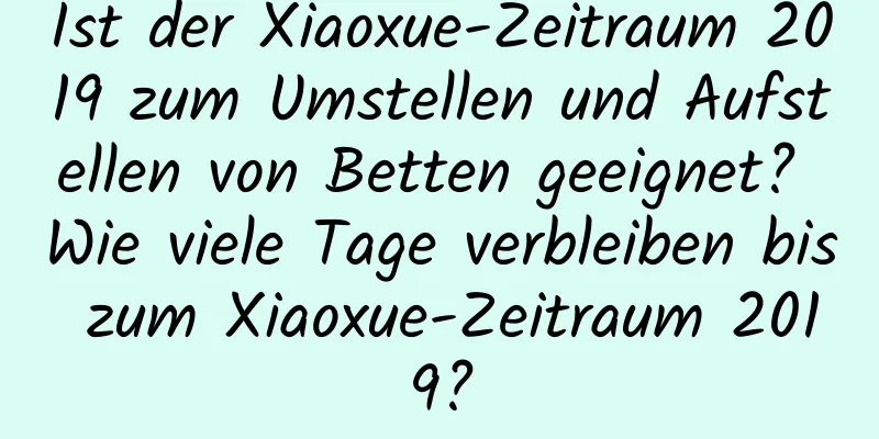 Ist der Xiaoxue-Zeitraum 2019 zum Umstellen und Aufstellen von Betten geeignet? Wie viele Tage verbleiben bis zum Xiaoxue-Zeitraum 2019?