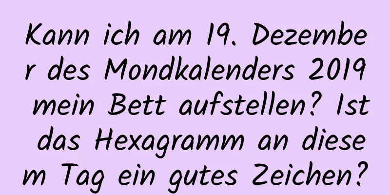 Kann ich am 19. Dezember des Mondkalenders 2019 mein Bett aufstellen? Ist das Hexagramm an diesem Tag ein gutes Zeichen?