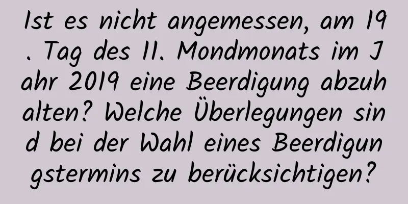 Ist es nicht angemessen, am 19. Tag des 11. Mondmonats im Jahr 2019 eine Beerdigung abzuhalten? Welche Überlegungen sind bei der Wahl eines Beerdigungstermins zu berücksichtigen?