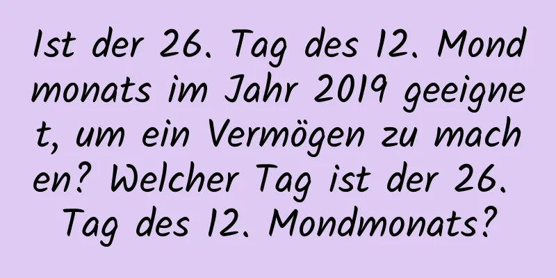 Ist der 26. Tag des 12. Mondmonats im Jahr 2019 geeignet, um ein Vermögen zu machen? Welcher Tag ist der 26. Tag des 12. Mondmonats?