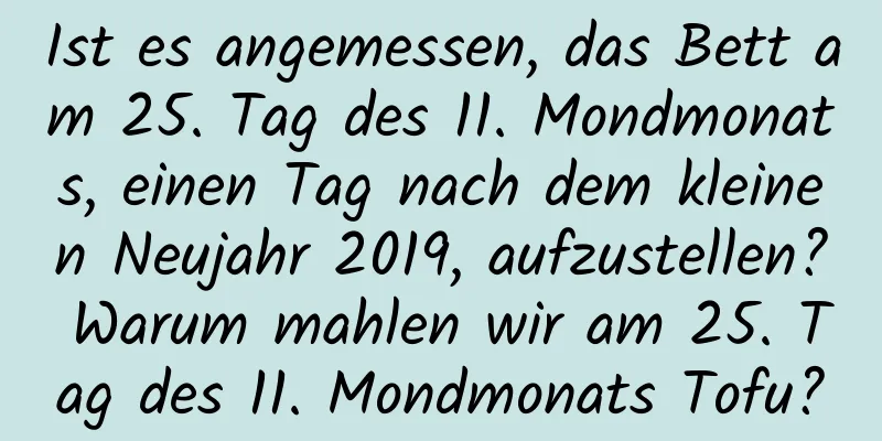 Ist es angemessen, das Bett am 25. Tag des 11. Mondmonats, einen Tag nach dem kleinen Neujahr 2019, aufzustellen? Warum mahlen wir am 25. Tag des 11. Mondmonats Tofu?