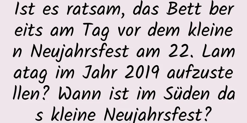 Ist es ratsam, das Bett bereits am Tag vor dem kleinen Neujahrsfest am 22. Lamatag im Jahr 2019 aufzustellen? Wann ist im Süden das kleine Neujahrsfest?