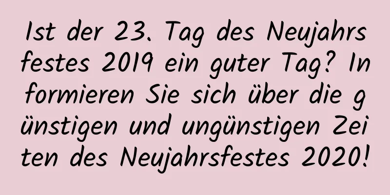 Ist der 23. Tag des Neujahrsfestes 2019 ein guter Tag? Informieren Sie sich über die günstigen und ungünstigen Zeiten des Neujahrsfestes 2020!