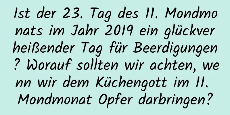 Ist der 23. Tag des 11. Mondmonats im Jahr 2019 ein glückverheißender Tag für Beerdigungen? Worauf sollten wir achten, wenn wir dem Küchengott im 11. Mondmonat Opfer darbringen?