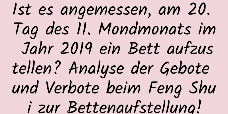 Ist es angemessen, am 20. Tag des 11. Mondmonats im Jahr 2019 ein Bett aufzustellen? Analyse der Gebote und Verbote beim Feng Shui zur Bettenaufstellung!