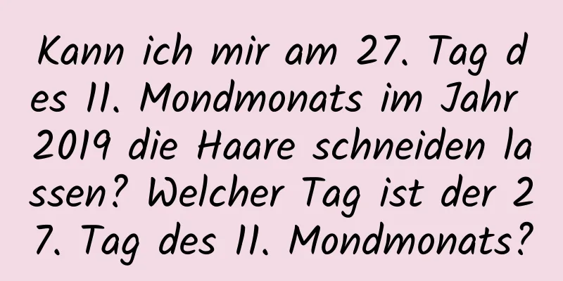 Kann ich mir am 27. Tag des 11. Mondmonats im Jahr 2019 die Haare schneiden lassen? Welcher Tag ist der 27. Tag des 11. Mondmonats?