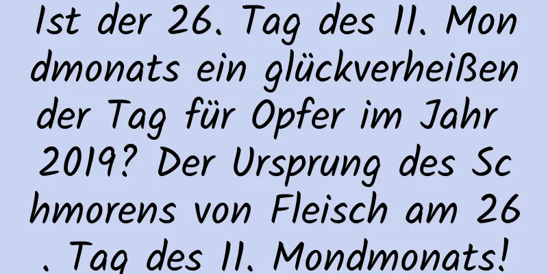 Ist der 26. Tag des 11. Mondmonats ein glückverheißender Tag für Opfer im Jahr 2019? Der Ursprung des Schmorens von Fleisch am 26. Tag des 11. Mondmonats!