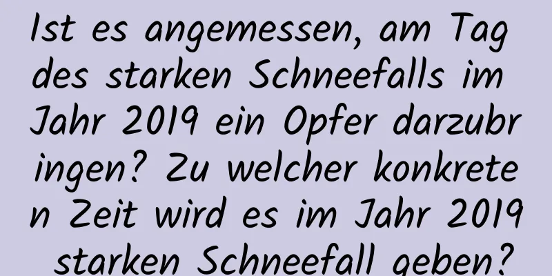 Ist es angemessen, am Tag des starken Schneefalls im Jahr 2019 ein Opfer darzubringen? Zu welcher konkreten Zeit wird es im Jahr 2019 starken Schneefall geben?