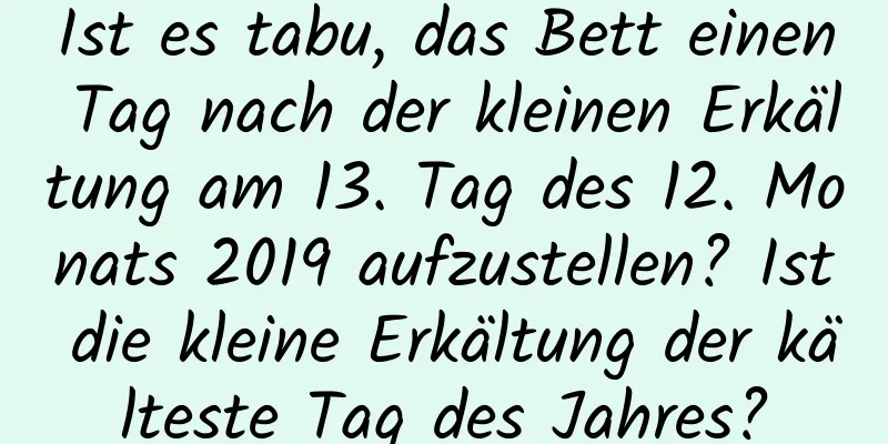 Ist es tabu, das Bett einen Tag nach der kleinen Erkältung am 13. Tag des 12. Monats 2019 aufzustellen? Ist die kleine Erkältung der kälteste Tag des Jahres?