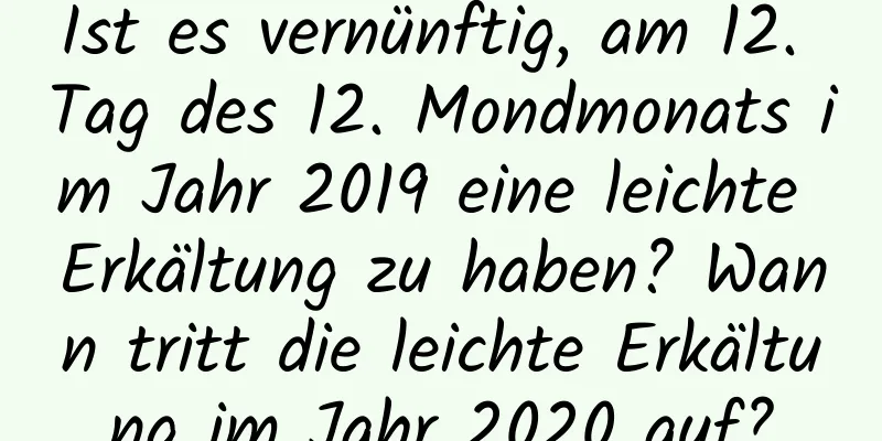 Ist es vernünftig, am 12. Tag des 12. Mondmonats im Jahr 2019 eine leichte Erkältung zu haben? Wann tritt die leichte Erkältung im Jahr 2020 auf?