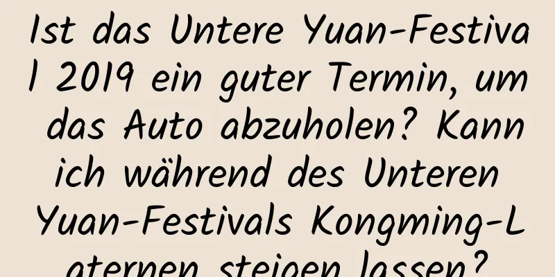 Ist das Untere Yuan-Festival 2019 ein guter Termin, um das Auto abzuholen? Kann ich während des Unteren Yuan-Festivals Kongming-Laternen steigen lassen?